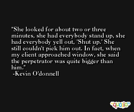 She looked for about two or three minutes, she had everybody stand up, she had everybody yell out, 'Shut up.' She still couldn't pick him out. In fact, when my client approached window, she said the perpetrator was quite bigger than him. -Kevin O'donnell
