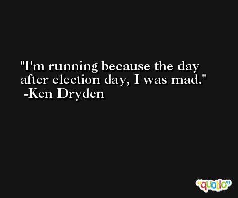 I'm running because the day after election day, I was mad. -Ken Dryden