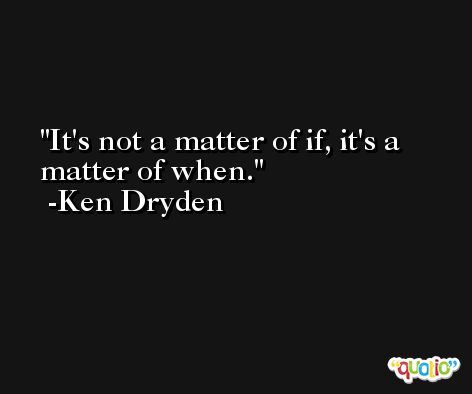It's not a matter of if, it's a matter of when. -Ken Dryden