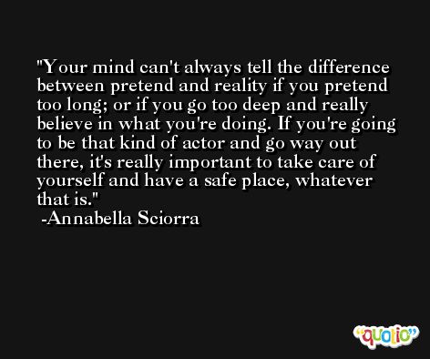 Your mind can't always tell the difference between pretend and reality if you pretend too long; or if you go too deep and really believe in what you're doing. If you're going to be that kind of actor and go way out there, it's really important to take care of yourself and have a safe place, whatever that is. -Annabella Sciorra