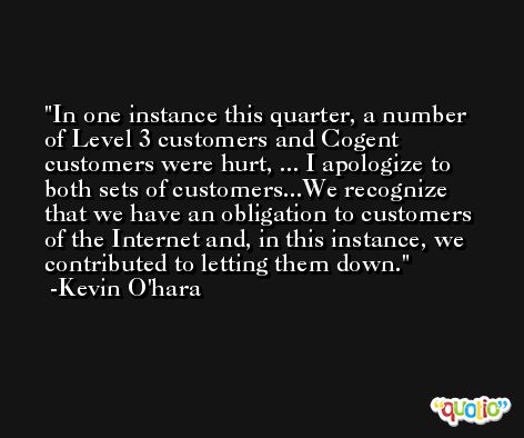 In one instance this quarter, a number of Level 3 customers and Cogent customers were hurt, ... I apologize to both sets of customers...We recognize that we have an obligation to customers of the Internet and, in this instance, we contributed to letting them down. -Kevin O'hara