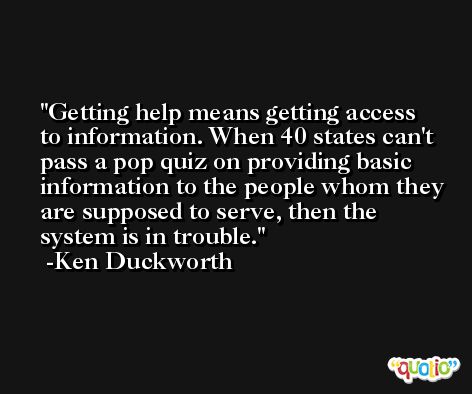 Getting help means getting access to information. When 40 states can't pass a pop quiz on providing basic information to the people whom they are supposed to serve, then the system is in trouble. -Ken Duckworth