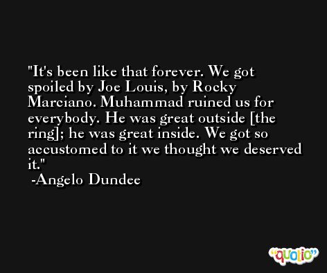 It's been like that forever. We got spoiled by Joe Louis, by Rocky Marciano. Muhammad ruined us for everybody. He was great outside [the ring]; he was great inside. We got so accustomed to it we thought we deserved it. -Angelo Dundee
