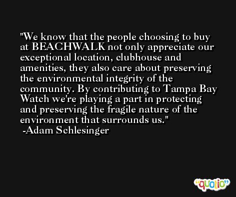 We know that the people choosing to buy at BEACHWALK not only appreciate our exceptional location, clubhouse and amenities, they also care about preserving the environmental integrity of the community. By contributing to Tampa Bay Watch we're playing a part in protecting and preserving the fragile nature of the environment that surrounds us. -Adam Schlesinger