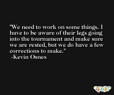 We need to work on some things. I have to be aware of their legs going into the tournament and make sure we are rested, but we do have a few corrections to make. -Kevin Osnes