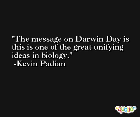 The message on Darwin Day is this is one of the great unifying ideas in biology. -Kevin Padian