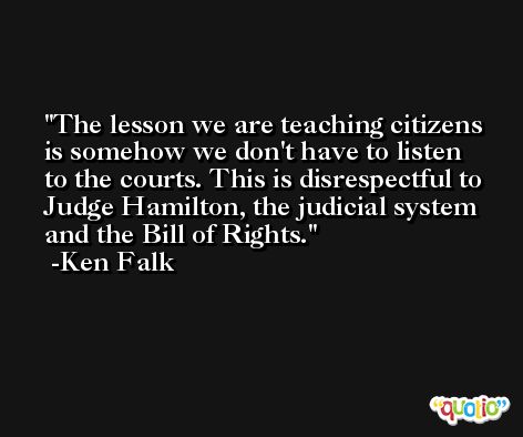 The lesson we are teaching citizens is somehow we don't have to listen to the courts. This is disrespectful to Judge Hamilton, the judicial system and the Bill of Rights. -Ken Falk