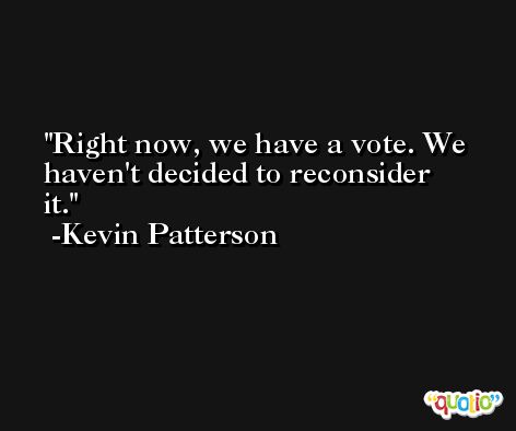 Right now, we have a vote. We haven't decided to reconsider it. -Kevin Patterson