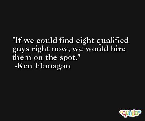 If we could find eight qualified guys right now, we would hire them on the spot. -Ken Flanagan