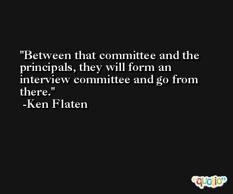 Between that committee and the principals, they will form an interview committee and go from there. -Ken Flaten