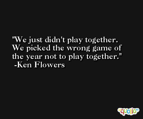 We just didn't play together. We picked the wrong game of the year not to play together. -Ken Flowers