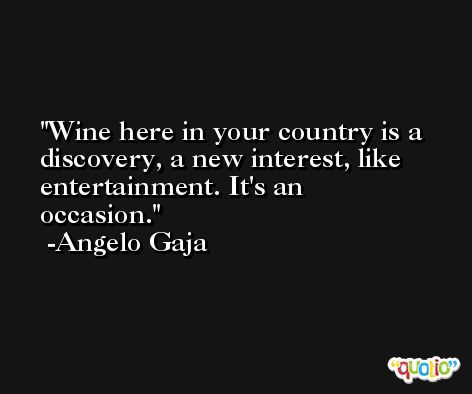 Wine here in your country is a discovery, a new interest, like entertainment. It's an occasion. -Angelo Gaja