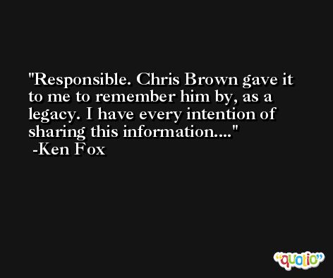 Responsible. Chris Brown gave it to me to remember him by, as a legacy. I have every intention of sharing this information.... -Ken Fox
