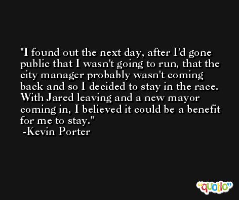 I found out the next day, after I'd gone public that I wasn't going to run, that the city manager probably wasn't coming back and so I decided to stay in the race. With Jared leaving and a new mayor coming in, I believed it could be a benefit for me to stay. -Kevin Porter