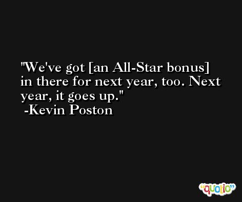 We've got [an All-Star bonus] in there for next year, too. Next year, it goes up. -Kevin Poston