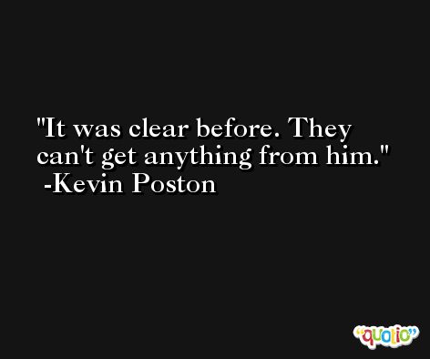 It was clear before. They can't get anything from him. -Kevin Poston