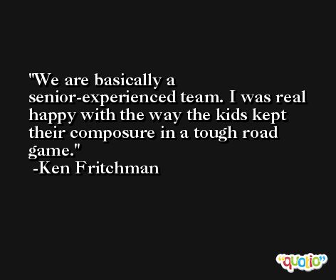 We are basically a senior-experienced team. I was real happy with the way the kids kept their composure in a tough road game. -Ken Fritchman
