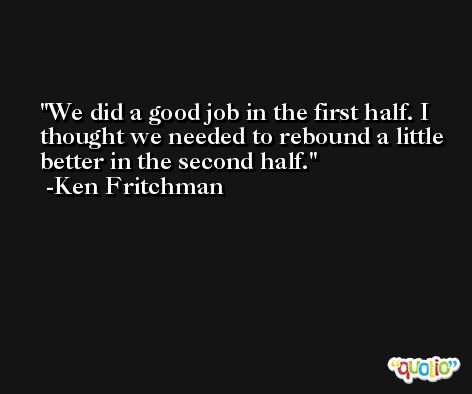 We did a good job in the first half. I thought we needed to rebound a little better in the second half. -Ken Fritchman
