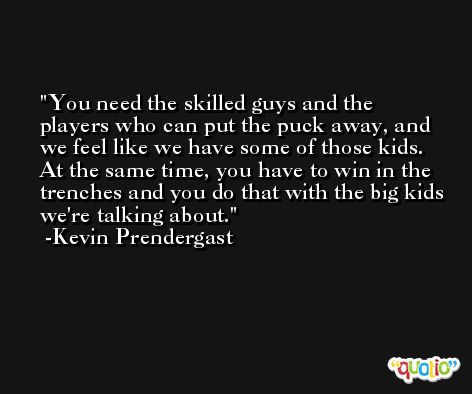 You need the skilled guys and the players who can put the puck away, and we feel like we have some of those kids. At the same time, you have to win in the trenches and you do that with the big kids we're talking about. -Kevin Prendergast