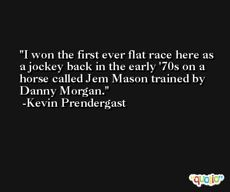 I won the first ever flat race here as a jockey back in the early '70s on a horse called Jem Mason trained by Danny Morgan. -Kevin Prendergast