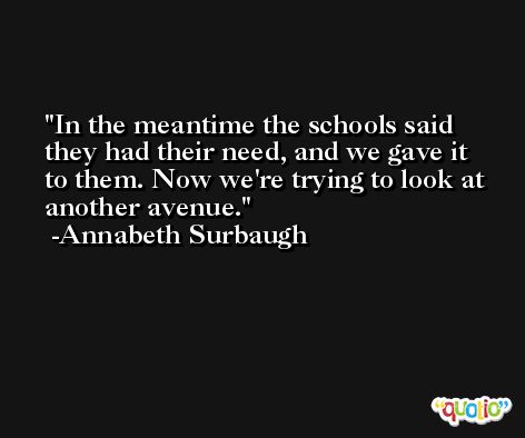 In the meantime the schools said they had their need, and we gave it to them. Now we're trying to look at another avenue. -Annabeth Surbaugh