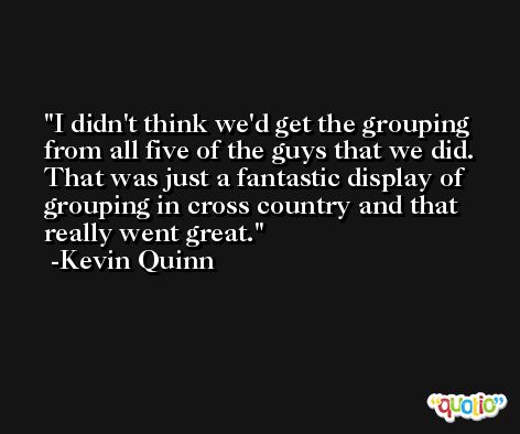 I didn't think we'd get the grouping from all five of the guys that we did. That was just a fantastic display of grouping in cross country and that really went great. -Kevin Quinn