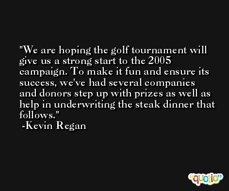 We are hoping the golf tournament will give us a strong start to the 2005 campaign. To make it fun and ensure its success, we've had several companies and donors step up with prizes as well as help in underwriting the steak dinner that follows. -Kevin Regan