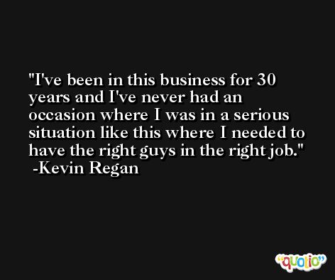 I've been in this business for 30 years and I've never had an occasion where I was in a serious situation like this where I needed to have the right guys in the right job. -Kevin Regan