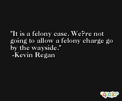 It is a felony case. We?re not going to allow a felony charge go by the wayside. -Kevin Regan