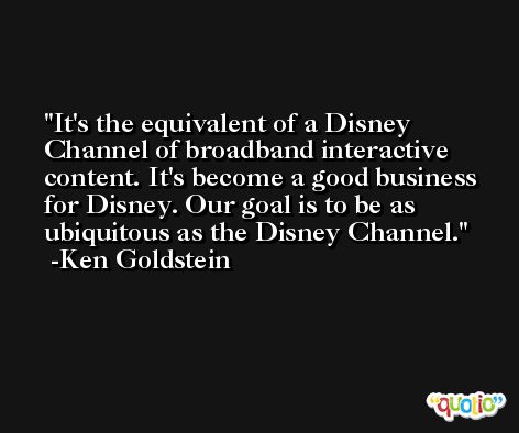 It's the equivalent of a Disney Channel of broadband interactive content. It's become a good business for Disney. Our goal is to be as ubiquitous as the Disney Channel. -Ken Goldstein