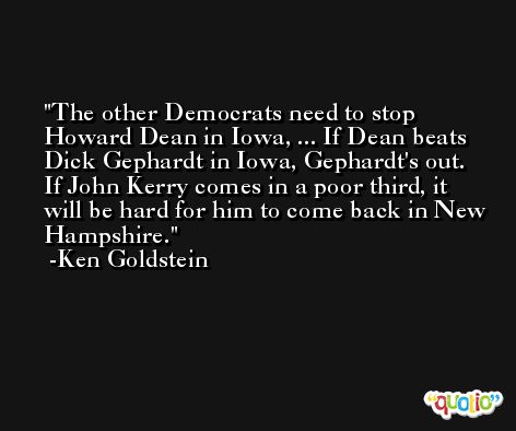 The other Democrats need to stop Howard Dean in Iowa, ... If Dean beats Dick Gephardt in Iowa, Gephardt's out. If John Kerry comes in a poor third, it will be hard for him to come back in New Hampshire. -Ken Goldstein