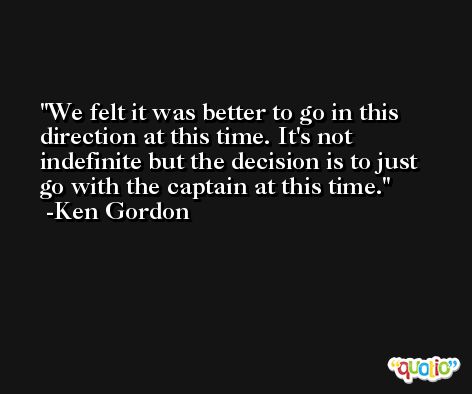 We felt it was better to go in this direction at this time. It's not indefinite but the decision is to just go with the captain at this time. -Ken Gordon