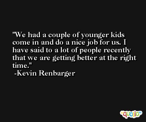 We had a couple of younger kids come in and do a nice job for us. I have said to a lot of people recently that we are getting better at the right time. -Kevin Renbarger