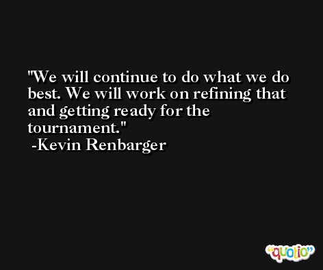 We will continue to do what we do best. We will work on refining that and getting ready for the tournament. -Kevin Renbarger