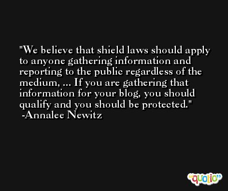 We believe that shield laws should apply to anyone gathering information and reporting to the public regardless of the medium, ... If you are gathering that information for your blog, you should qualify and you should be protected. -Annalee Newitz
