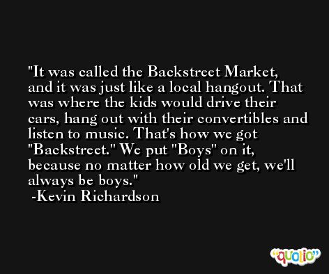 It was called the Backstreet Market, and it was just like a local hangout. That was where the kids would drive their cars, hang out with their convertibles and listen to music. That's how we got ''Backstreet.'' We put ''Boys'' on it, because no matter how old we get, we'll always be boys. -Kevin Richardson