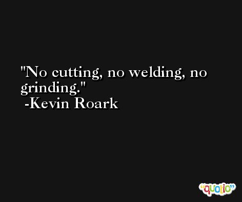 No cutting, no welding, no grinding. -Kevin Roark