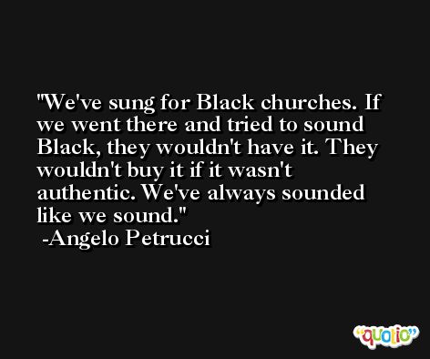 We've sung for Black churches. If we went there and tried to sound Black, they wouldn't have it. They wouldn't buy it if it wasn't authentic. We've always sounded like we sound. -Angelo Petrucci