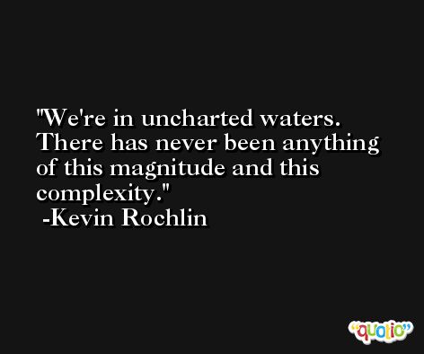 We're in uncharted waters. There has never been anything of this magnitude and this complexity. -Kevin Rochlin