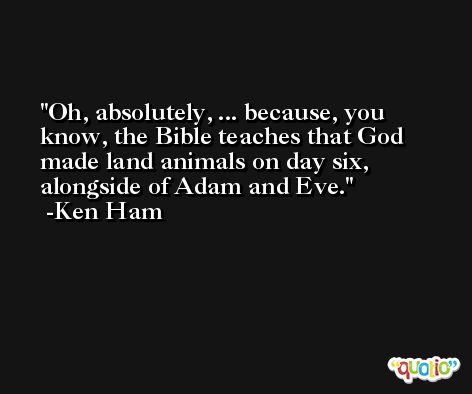 Oh, absolutely, ... because, you know, the Bible teaches that God made land animals on day six, alongside of Adam and Eve. -Ken Ham