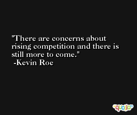 There are concerns about rising competition and there is still more to come. -Kevin Roe