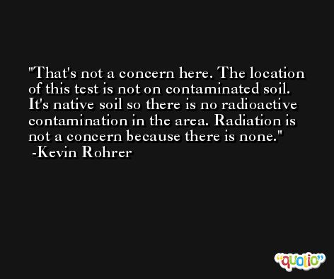That's not a concern here. The location of this test is not on contaminated soil. It's native soil so there is no radioactive contamination in the area. Radiation is not a concern because there is none. -Kevin Rohrer