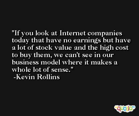 If you look at Internet companies today that have no earnings but have a lot of stock value and the high cost to buy them, we can't see in our business model where it makes a whole lot of sense. -Kevin Rollins