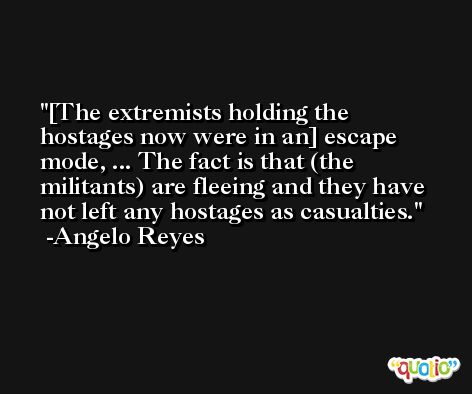 [The extremists holding the hostages now were in an] escape mode, ... The fact is that (the militants) are fleeing and they have not left any hostages as casualties. -Angelo Reyes