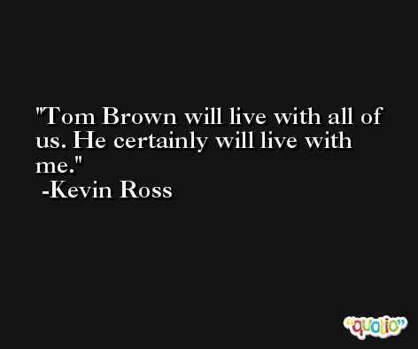 Tom Brown will live with all of us. He certainly will live with me. -Kevin Ross