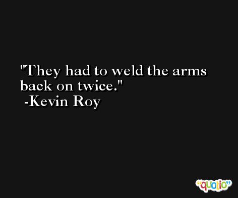 They had to weld the arms back on twice. -Kevin Roy