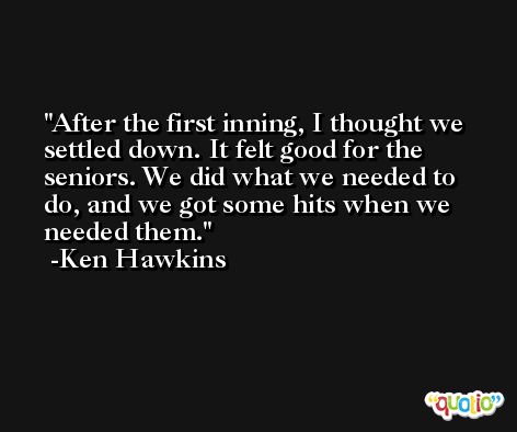 After the first inning, I thought we settled down. It felt good for the seniors. We did what we needed to do, and we got some hits when we needed them. -Ken Hawkins