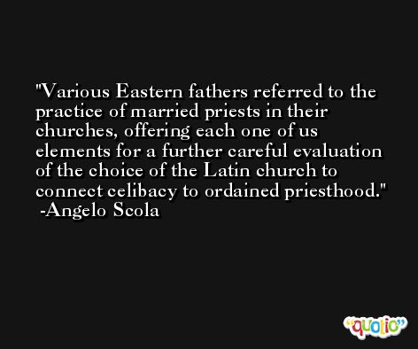 Various Eastern fathers referred to the practice of married priests in their churches, offering each one of us elements for a further careful evaluation of the choice of the Latin church to connect celibacy to ordained priesthood. -Angelo Scola