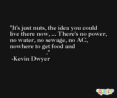 It's just nuts, the idea you could live there now, ... There's no power, no water, no sewage, no AC, nowhere to get food and                                              . -Kevin Dwyer
