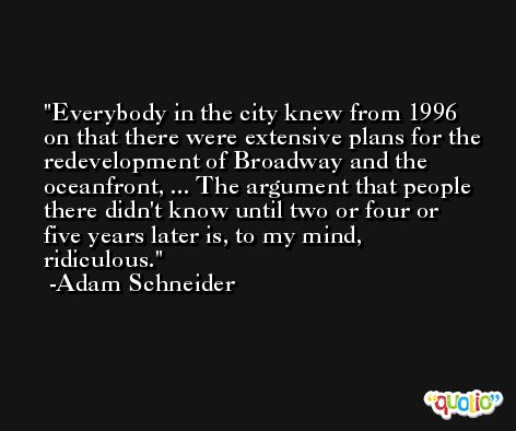 Everybody in the city knew from 1996 on that there were extensive plans for the redevelopment of Broadway and the oceanfront, ... The argument that people there didn't know until two or four or five years later is, to my mind, ridiculous. -Adam Schneider